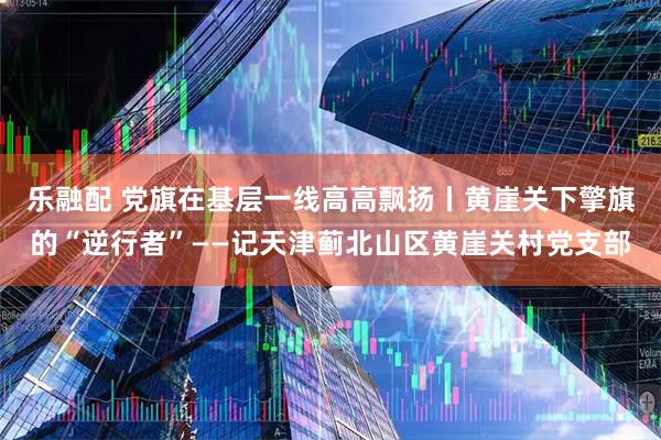 乐融配 党旗在基层一线高高飘扬丨黄崖关下擎旗的“逆行者”——记天津蓟北山区黄崖关村党支部