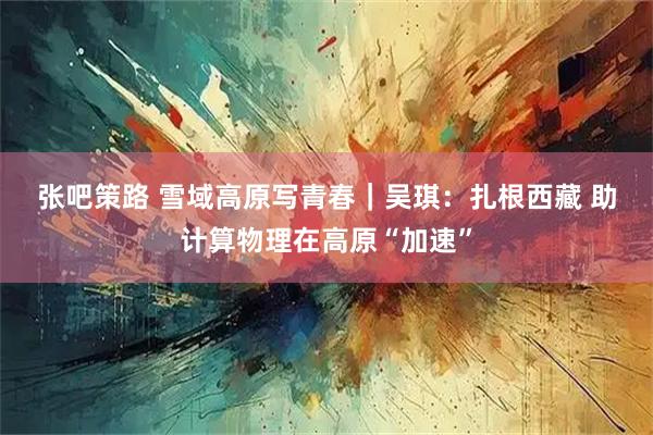 张吧策路 雪域高原写青春｜吴琪：扎根西藏 助计算物理在高原“加速”
