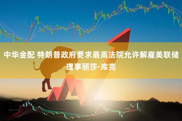 中华金配 特朗普政府要求最高法院允许解雇美联储理事丽莎·库克