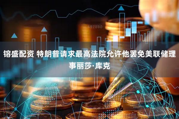 镕盛配资 特朗普请求最高法院允许他罢免美联储理事丽莎·库克