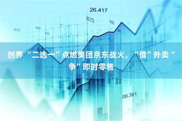 创界 “二选一”点燃美团京东战火，“借”外卖“争”即时零售