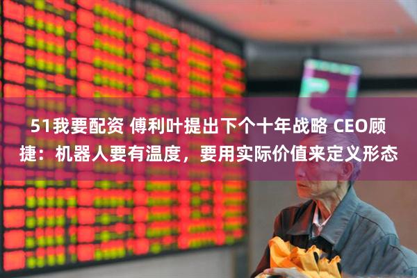 51我要配资 傅利叶提出下个十年战略 CEO顾捷：机器人要有温度，要用实际价值来定义形态