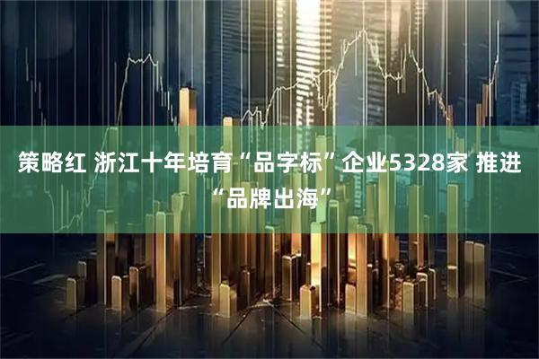 策略红 浙江十年培育“品字标”企业5328家 推进“品牌出海”