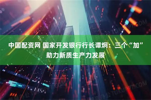 中国配资网 国家开发银行行长谭炯：三个“加”助力新质生产力发展