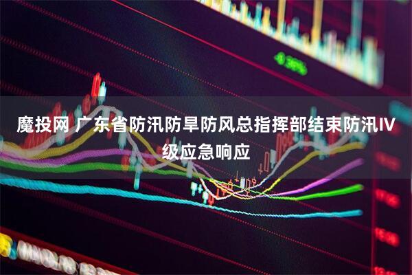魔投网 广东省防汛防旱防风总指挥部结束防汛Ⅳ级应急响应