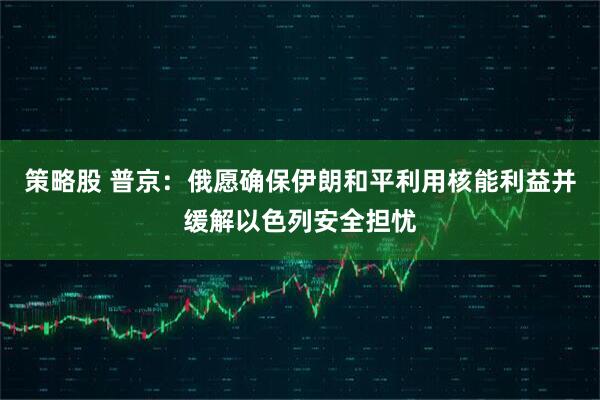 策略股 普京：俄愿确保伊朗和平利用核能利益并缓解以色列安全担忧