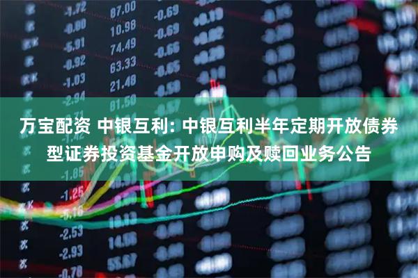 万宝配资 中银互利: 中银互利半年定期开放债券型证券投资基金开放申购及赎回业务公告