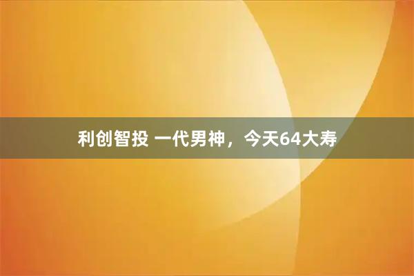 利创智投 一代男神，今天64大寿