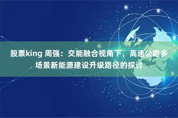 股票king 周强：交能融合视角下，高速公路多场景新能源建设升级路径的探讨