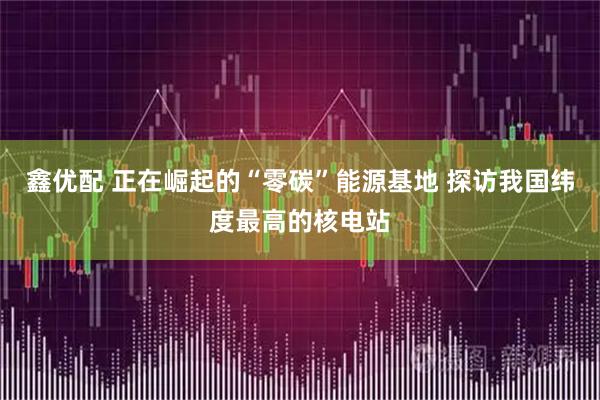 鑫优配 正在崛起的“零碳”能源基地 探访我国纬度最高的核电站