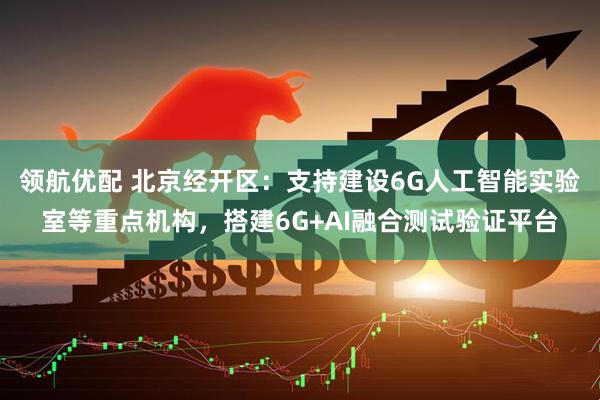 领航优配 北京经开区:支持建设6G人工智能实验室等重点机构,搭建6G+AI融合测试验证平台
