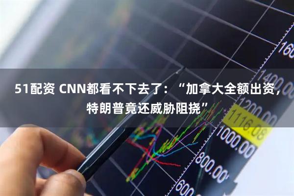 51配资 CNN都看不下去了：“加拿大全额出资，特朗普竟还威胁阻挠”