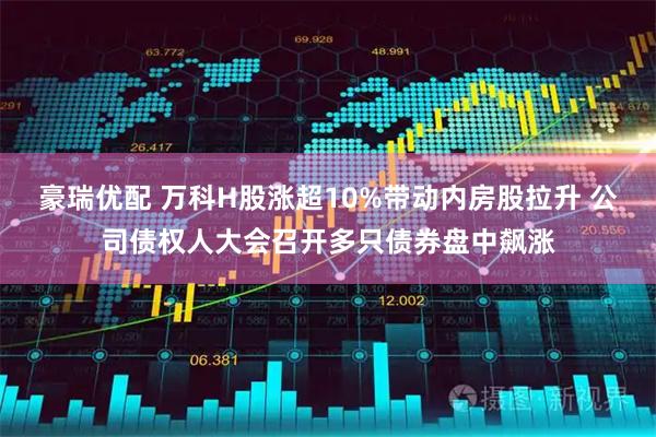 豪瑞优配 万科H股涨超10%带动内房股拉升 公司债权人大会召开多只债券盘中飙涨