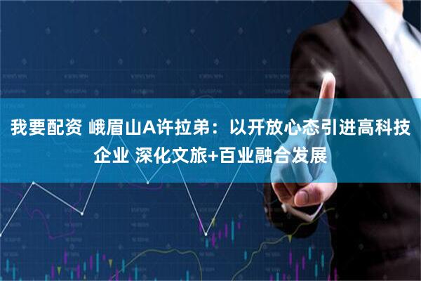 我要配资 峨眉山A许拉弟：以开放心态引进高科技企业 深化文旅+百业融合发展