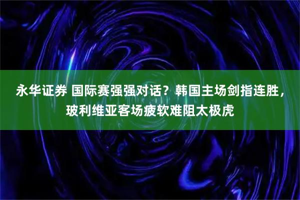 永华证券 国际赛强强对话？韩国主场剑指连胜，玻利维亚客场疲软难阻太极虎