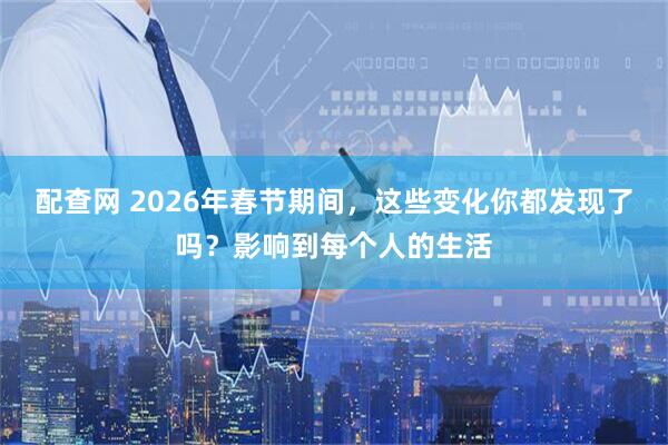 配查网 2026年春节期间，这些变化你都发现了吗？影响到每个人的生活