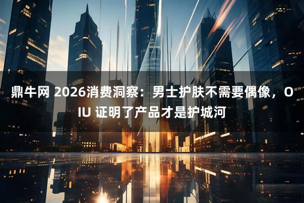 鼎牛网 2026消费洞察：男士护肤不需要偶像，OIU 证明了产品才是护城河