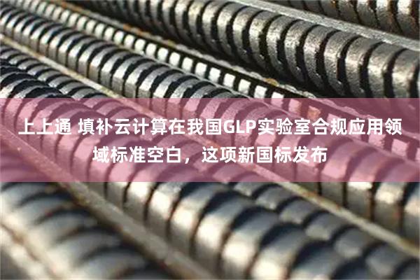 上上通 填补云计算在我国GLP实验室合规应用领域标准空白，这项新国标发布