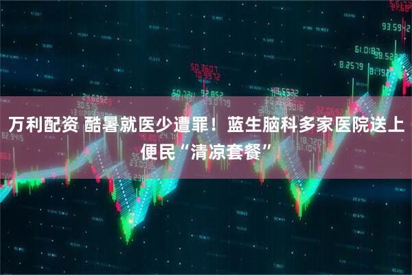 万利配资 酷暑就医少遭罪！蓝生脑科多家医院送上便民“清凉套餐”