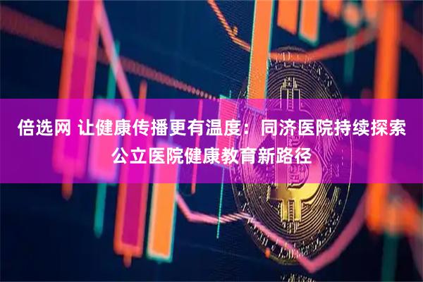 倍选网 让健康传播更有温度：同济医院持续探索公立医院健康教育新路径