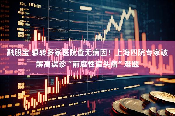 融股宝 辗转多家医院查无病因！上海四院专家破解高误诊“前庭性偏头痛”难题